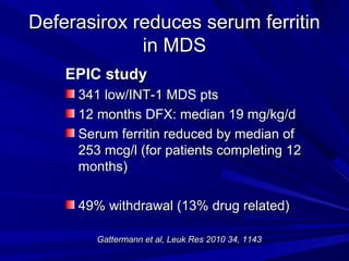 Deferasirox reduces serum ferritinDeferasirox reduces serum ferritin
in MDSin MDS
EPIC studyEPIC study
341 low/INT-1 MDS pts341 low/INT-1 MDS pts
12 months DFX: median 19 mg/kg/d12 months DFX: median 19 mg/kg/d
Serum ferritin reduced by median ofSerum ferritin reduced by median of
253 mcg/l (for patients completing 12253 mcg/l (for patients completing 12
months)months)
49% withdrawal (13% drug related)49% withdrawal (13% drug related)
Gattermann et al, Leuk Res 2010 34, 1143Gattermann et al, Leuk Res 2010 34, 1143
 