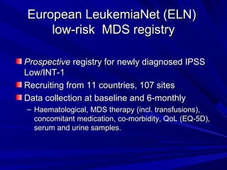 European LeukemiaNet (ELN)European LeukemiaNet (ELN)
low-risk MDS registrylow-risk MDS registry
ProspectiveProspective registry for newly diagnosed IPSSregistry for newly diagnosed IPSS
Low/INT-1Low/INT-1
Recruiting from 11 countries, 107 sitesRecruiting from 11 countries, 107 sites
Data collection at baseline and 6-monthlyData collection at baseline and 6-monthly
– Haematological, MDS therapy (incl. transfusions),Haematological, MDS therapy (incl. transfusions),
concomitant medication, co-morbidity, QoL (EQ-5D),concomitant medication, co-morbidity, QoL (EQ-5D),
serum and urine samples.serum and urine samples.
 