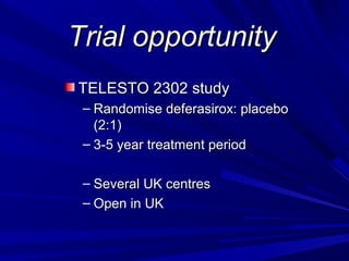 Trial opportunityTrial opportunity
TELESTO 2302 studyTELESTO 2302 study
– Randomise deferasirox: placeboRandomise deferasirox: placebo
(2:1)(2:1)
– 3-5 year treatment period3-5 year treatment period
– Several UK centresSeveral UK centres
– Open in UKOpen in UK
 