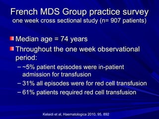 French MDS Group practice surveyFrench MDS Group practice survey
one week cross sectional study (n= 907 patients)one week cross sectional study (n= 907 patients)
Median age = 74 yearsMedian age = 74 years
Throughout the one week observationalThroughout the one week observational
period:period:
– ~5% patient episodes were in-patient~5% patient episodes were in-patient
admission for transfusionadmission for transfusion
– 31% all episodes were for red cell transfusion31% all episodes were for red cell transfusion
– 61% patients required red cell transfusion61% patients required red cell transfusion
Kelaidi et al, Haematologica 2010, 95, 892
 