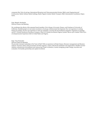 companies like: First oil and gas, International Broadcast and Telecommunication System, M&A water Engineering and
Construction. Bashir Airlines, Bashir holdings, Bashir Nigeria Limited, Bashir Transport, M&A International Consultants, Hajara
farms.
Engr. Benjack Akudinobi
Director Finance and Banking
He coordinates the efforts of the esteemed board members. He is charge of Accounts, Finance, and Graduate of University of
California. Handled projects in real estate investment, oil and gas, infrastructural development, Has vast experience in raising
finance for projects. He has vast experience in start-up companies, reviving old and moribund companies. Experience in printing
and ICT. Formed Northwest Petroleum Company, Head A.A Daniels Investment Nigeria Limited. Maven soft L limited. With 31yrs
of entrepreneurial. Experience both in United States and Nigeria.
Engr. Tony Ezeanyika
Director Project & Operation
He provides visionary leadership to the Team of Staff. With an experience in Project finance, Resource management and Business
analysis. Overseas, liaises with government and their agencies. Liaises with Private Institution and organization. Handles investor
relations, infrastructure development and outsourcing. Project evaluation, Contract designing, project design, execution and
evaluation. He handles partnership and capital investment.
 