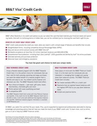 BB&T Visa® Credit Cards




BB&T offers flexibility in its credit card options so you can select the card that best matches your financial needs and spend-
ing habits. And with no confusing terms or hidden fees, you can be confident you’re choosing the card that’s right for you.

Benefits of every BB&T Credit Card
BB&T credit cards provide the credit you need, when you need it, with a broad range of features and benefits that include:
n	 Straightforward terms, including competitive Annual Percentage Rates (APRs)
n	 Easy and secure online account access with BB&T OnLine®
n	 Worldwide acceptance at more than 32 million merchant locations and 800,000 ATMs
n	 Comprehensive fraud protection, including Visa’s Zero Liability®* 100% guarantee and Verified by Visa®* for online purchases
n	 Extended warranty and purchase protection
n	 Extensive travel and emergency assistance

                                                       You have two great card choices to meet your unique needs.

  BB&T Rewards Credit Card                                                                                                               BB&T Platinum Credit Card
  Enjoy a flexible rewards program with the BB&T Rewards                                                                                 Have peace of mind with the BB&T Platinum Credit
  Credit Card. It is the perfect choice for individuals that use                                                                         Card. It is the best card for individuals who are
  their card for both everyday spending and large purchases                                                                              interested in managing their budget and paying
  and want the added benefit of a rewards program that is 	                                                                              down their balances quickly. The BB&T Platinum
  flexible and easy to use. You redeem points however and                                                                                Credit Card includes:
  whenever you like. The BB&T Rewards Credit Card offers:                                                                                n	 Our lowest available APRs on a credit card
  n	 Your choice of rewards -- cash back, gift cards, travel,                                                                            n	 Payments that are applied toward balances with
     merchandise, charitable gifts and more                                                                                                 the highest APR first so you pay down balances
  n	 Points earned with every qualifying purchase†                                                                                          faster
  n	 A competitive APR                                                                                                                   n	 Simple and practical terms
  The BB&T Rewards Credit Card comes with Visa Platinum features
  and benefits. If the credit line for the BB&T Rewards Credit Card is
  $5,000 or more, it will come with additional Visa Signature features
  and benefits. Additional rewards program information is available
  at BBTRewards.com


At BB&T, you select the card that fits your needs. Plus, you’re supported by experienced professionals dedicated to sharing
knowledge and providing service that will help you make the most of your BB&T credit card. To learn more, visit us online,
give us a call or stop by a BB&T financial center.


Branch Banking and Trust Company, Member FDIC. Credit cards are subject to credit approval.
There may be fees associated with being a BB&T Visa cardholder. Please call 1-800-476-4BBT (4228) or write P.O. Box 200, Wilson, NC 27894 for details.                              BBT.com
*These benefits are provided by Visa. Certain limitations, exceptions and restrictions may apply to these benefits. Details will be provided when you become a cardholder.
†A “Qualifying Purchase” is any signature-based purchase, Internet purchase, phone or mail order purchase, or automatic bill payment made with your BB&T credit card.
© 2012, Branch Banking and Trust Company. All rights reserved.                                                                                                                    00434 Rev. 1/1/13
 