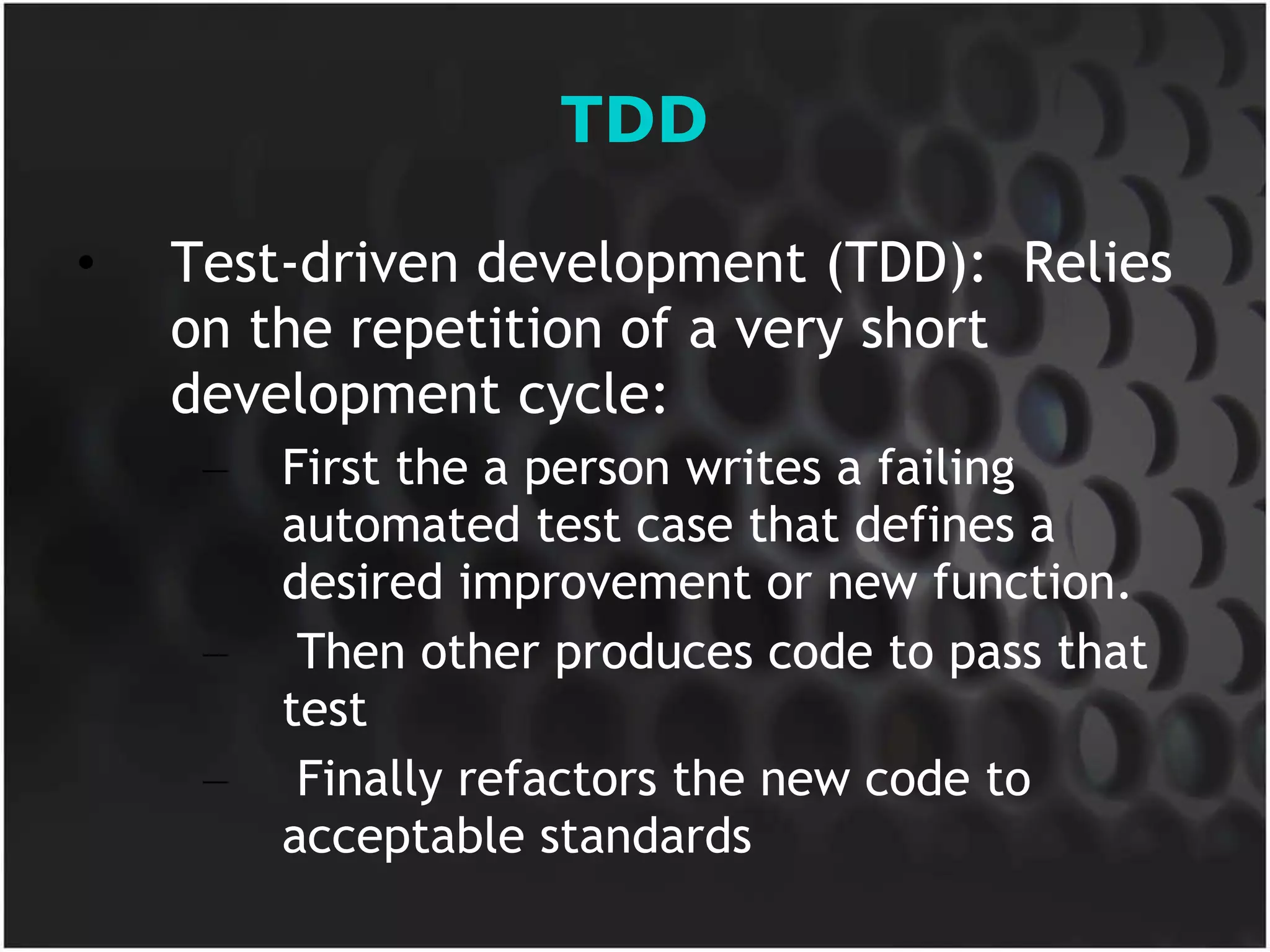TDD Test-driven development (TDD):  Relies on the repetition of a very short development cycle:  First the a person writes a failing automated test case that defines a desired improvement or new function. Then other produces code to pass that test Finally refactors the new code to acceptable standards 