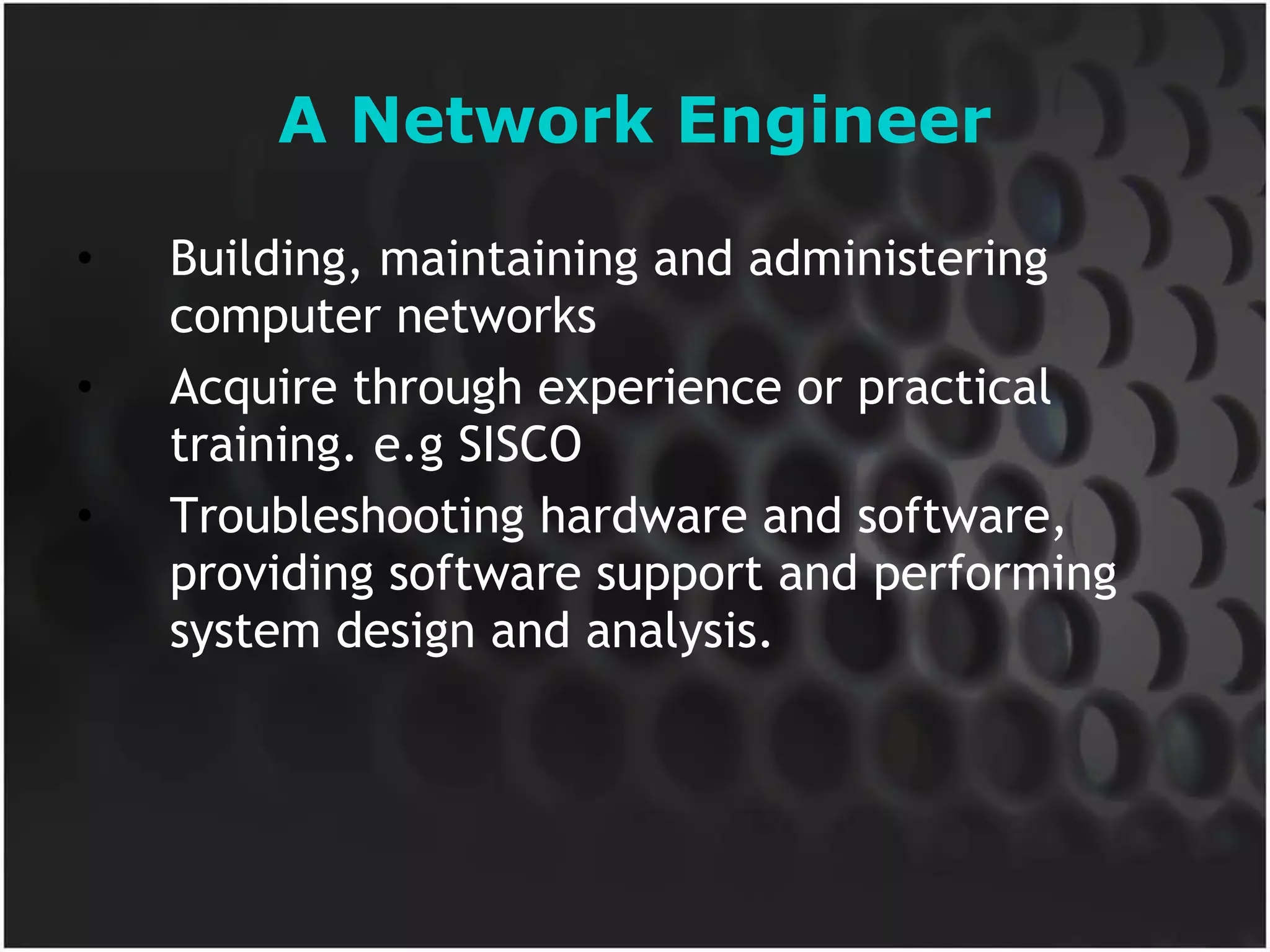 A Network Engineer Building, maintaining and administering computer networks Acquire through experience or practical training. e.g SISCO Troubleshooting hardware and software, providing software support and performing system design and analysis. 
