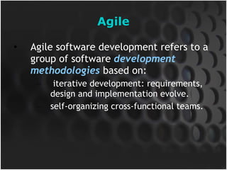 Agile Agile software development refers to a group of software  development methodologies  based on: iterative development: requirements, design and implementation evolve. self-organizing cross-functional teams. 