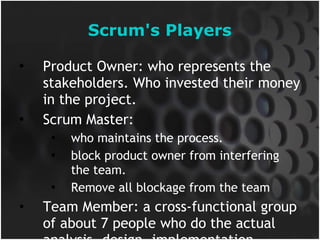 Scrum's Players Product Owner: who represents the stakeholders. Who invested their money in the project. Scrum Master:  who maintains the process. block product owner from interfering the team. Remove all blockage from the team Team Member: a cross-functional group of about 7 people who do the actual analysis, design, implementation, testing, etc. 