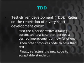 TDD Test-driven development (TDD):  Relies on the repetition of a very short development cycle:  First the a person writes a failing automated test case that defines a desired improvement or new function. Then other produces code to pass that test Finally refactors the new code to acceptable standards 