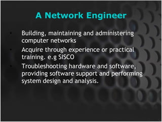 A Network Engineer Building, maintaining and administering computer networks Acquire through experience or practical training. e.g SISCO Troubleshooting hardware and software, providing software support and performing system design and analysis. 