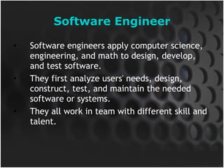 Software Engineer Software engineers apply computer science, engineering, and math to design, develop, and test software. They first analyze users' needs, design, construct, test, and maintain the needed software or systems.  They all work in team with different skill and talent. 