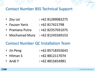 > 内部公开
© ZTE Corporation. All rights reserved.
• Zou Lei : +62 81289082275
• Fauzan Yanis : +62 817421798
• Pramana Putra : +62 82357031075
• Mochamad Mura : +62 81245569153
Contact Number BSS Technical Support
Contact Number QC Installation Team
• Jin Peng : +62 85718355643
• Hilman S : +62 8812117074
• Andi Y : +62 8815654981
 