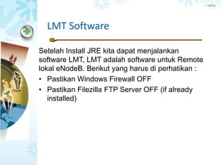 > 内部公开
LMT Software
Setelah Install JRE kita dapat menjalankan
software LMT, LMT adalah software untuk Remote
lokal eNodeB. Berikut yang harus di perhatikan :
• Pastikan Windows Firewall OFF
• Pastikan Filezilla FTP Server OFF (if already
installed)
 