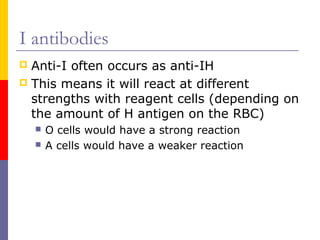 I antibodies
 Anti-I often occurs as anti-IH
 This means it will react at different
  strengths with reagent cells (depending on
  the amount of H antigen on the RBC)
       O cells would have a strong reaction
       A cells would have a weaker reaction
 