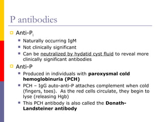 P antibodies
   Anti-P1
       Naturally occurring IgM
       Not clinically significant
       Can be neutralized by hydatid cyst fluid to reveal more
        clinically significant antibodies
   Anti-P
       Produced in individuals with paroxysmal cold
        hemoglobinuria (PCH)
       PCH – IgG auto-anti-P attaches complement when cold
        (fingers, toes). As the red cells circulate, they begin to
        lyse (releasing Hgb)
       This PCH antibody is also called the Donath-
        Landsteiner antibody
 