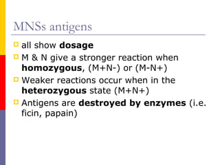 MNSs antigens
 all show dosage
 M & N give a stronger reaction when
  homozygous, (M+N-) or (M-N+)
 Weaker reactions occur when in the
  heterozygous state (M+N+)
 Antigens are destroyed by enzymes (i.e.
  ficin, papain)
 