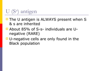 U (Su) antigen
 The U antigen is ALWAYS present when S
  & s are inherited
 About 85% of S-s- individuals are U-
  negative (RARE)
 U-negative cells are only found in the
  Black population
 