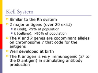 Kell System
 Similar to the Rh system
 2 major antigens (over 20 exist)
       K (Kell), <9% of population
       k (cellano), >90% of population
 The K and k genes are codominant alleles
  on chromosome 7 that code for the
  antigens
 Well developed at birth
 The K antigen is very immunogenic (2nd to
  the D antigen) in stimulating antibody
  production
 