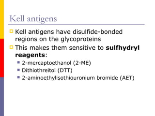 Kell antigens
 Kell antigens have disulfide-bonded
  regions on the glycoproteins
 This makes them sensitive to sulfhydryl
  reagents:
       2-mercaptoethanol (2-ME)
       Dithiothreitol (DTT)
       2-aminoethylisothiouronium bromide (AET)
 