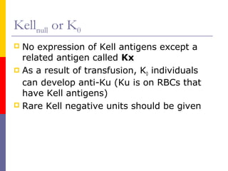 Kellnull or K0
 No expression of Kell antigens except a
  related antigen called Kx
 As a result of transfusion, K0 individuals
  can develop anti-Ku (Ku is on RBCs that
  have Kell antigens)
 Rare Kell negative units should be given
 