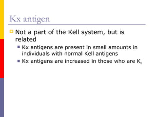 Kx antigen
   Not a part of the Kell system, but is
    related
       Kx antigens are present in small amounts in
        individuals with normal Kell antigens
       Kx antigens are increased in those who are K0
 
