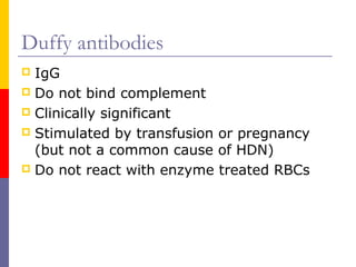 Duffy antibodies
 IgG
 Do not bind complement
 Clinically significant
 Stimulated by transfusion or pregnancy
  (but not a common cause of HDN)
 Do not react with enzyme treated RBCs
 