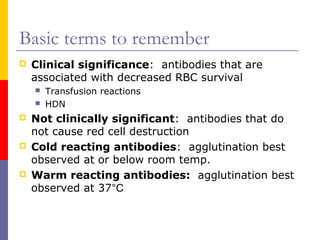 Basic terms to remember
   Clinical significance: antibodies that are
    associated with decreased RBC survival
       Transfusion reactions
       HDN
   Not clinically significant: antibodies that do
    not cause red cell destruction
   Cold reacting antibodies: agglutination best
    observed at or below room temp.
   Warm reacting antibodies: agglutination best
    observed at 37°C
 