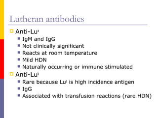 Lutheran antibodies
   Anti-Lua
       IgM and IgG
       Not clinically significant
       Reacts at room temperature
       Mild HDN
       Naturally occurring or immune stimulated
   Anti-Lub
       Rare because Lub is high incidence antigen
       IgG
       Associated with transfusion reactions (rare HDN)
 
