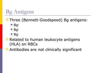 Bg Antigens
   Three (Bennett-Goodspeed) Bg antigens:
       Bga
       Bgb
       Bgc
 Related to human leukocyte antigens
  (HLA) on RBCs
 Antibodies are not clinically significant
 