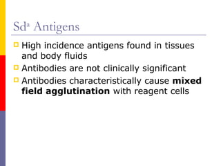 Sda Antigens
 High incidence antigens found in tissues
  and body fluids
 Antibodies are not clinically significant
 Antibodies characteristically cause mixed
  field agglutination with reagent cells
 