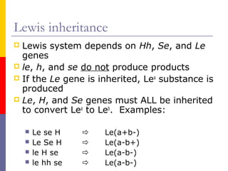 Lewis inheritance
 Lewis system depends on Hh, Se, and Le
  genes
 le, h, and se do not produce products
 If the Le gene is inherited, Lea substance is
  produced
 Le, H, and Se genes must ALL be inherited
  to convert Lea to Leb. Examples:

       Le se H       Le(a+b-)
       Le Se H       Le(a-b+)
       le H se       Le(a-b-)
       le hh se      Le(a-b-)
 