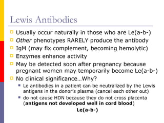 Lewis Antibodies
   Usually occur naturally in those who are Le(a-b-)
   Other phenotypes RARELY produce the antibody
   IgM (may fix complement, becoming hemolytic)
   Enzymes enhance activity
   May be detected soon after pregnancy because
    pregnant women may temporarily become Le(a-b-)
   No clinical significance…Why?
       Le antibodies in a patient can be neutralized by the Lewis
        antigens in the donor’s plasma (cancel each other out)
       do not cause HDN because they do not cross placenta
        (antigens not developed well in cord blood)
                                Le(a-b-)
 