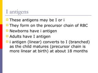 I antigens
 These antigens may be I or i
 They form on the precursor chain of RBC
 Newborns have i antigen
 Adults have I antigen
 i antigen (linear) converts to I (branched)
  as the child matures (precursor chain is
  more linear at birth) at about 18 months
 