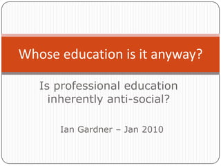 Is professional educationinherently anti-social? Whose education is it anyway?  Ian Gardner – Jan 2010 