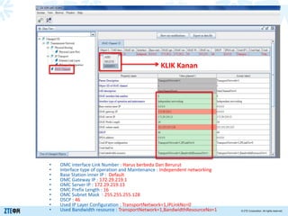 > 内部公开
© ZTE Corporation. All rights reserved.
• OMC interface Link Number : Harus berbeda Dan Berurut
• Interface type of operation and Maintenance : Independent networking
• Base Station inner IP : Default
• OMC Gateway IP : 172.29.219.1
• OMC Server IP : 172.29.219.13
• OMC Prefix Length : 16
• OMC Subnet Mask : 255.255.255.128
• DSCP : 46
• Used IP Layer Configuration : TransportNetwork=1,IPLinkNo=0
• Used Bandwidth resource : TransportNetwork=1,BandwidthResourceNo=1
KLIK Kanan
 