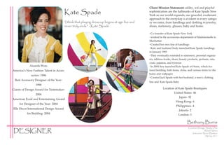Client Mission Statement: utility, wit and playful
                                        Kate Spade                                              sophistication are the hallmarks of Kate Spade New
                                                                                                York as our world expands, our graceful, exuberant
                                                                                                approach to the everyday is evident in every catego-
                                        “I think that playing dress-up begins at age five and   ry we enter, from handbags and clothing to jewelry,
                                        never truly ends.” - Kate Spade                         shoes, stationery, glasses, baby and home.

                                                                                                ~Co founder of Kate Spade New York
                                                                                                ~worked in the accessories department of Mademoiselle in
                                                                                                Manhattan
                                                                                                ~Created her own line of handbags
                                                                                                ~Kate and husband Andy launched Kate Spade handbags
                                                                                                in January 1993
                                                                                                ~They eventually extended to stationery, personal organiz-
                                                                                                ers, address books, shoes, beauty products, perfume, rain-
                                                                                                coats, pajamas, and eyewear
            Awards Won:                                                                         ~In 2004 they launched Kate Spade at Home, which fea-
America’s New Fashion Talent in Acces-                                                          tured bedding, bath items, china, and various items for the
                                                                                                home and wallpaper
              sories- 1996
                                                                                                ~Created Jack Spade with her husband, a men’s clothing
 Best Accessory Designer of the Year-
                                                                                                line and Kate Spade Baby
                 1998
Giants of Design Award for Tastemaker-                                                                     Location of Kate Spade Boutiques:
                                                                                                                   United States- 46
                 2004
                                                                                                                       Japan- 32
American Food and Entertaining Award
                                                                                                                     Hong Kong- 6
     for Designer of the Year- 2004
                                                                                                                     Philippines- 4
Elle Decor International Design Award
                                                                                                                       Jakarta- 2
          for Bedding- 2004                                                                                            London- 1

                                                                                                                                 Bethany Burns
                                                                                                                                  Contract Design Studio One
DESIGNER                                                                                                                                          Retail Space
                                                                                                                                     Instructor: Nacer Benkaci
                                                                                                                                                  Spring 2011
 
