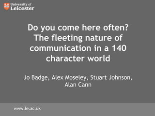 Do you come here often? The fleeting nature of communication in a 140 character world Jo Badge, Alex Moseley, Stuart Johnson, Alan Cann  www.le.ac.uk 