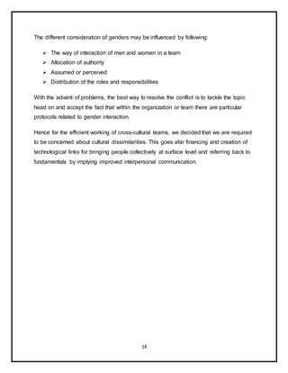 14
The different consideration of genders may be influenced by following:
 The way of interaction of men and women in a team
 Allocation of authority
 Assumed or perceived
 Distribution of the roles and responsibilities
With the advent of problems, the best way to resolve the conflict is to tackle the topic
head on and accept the fact that within the organization or team there are particular
protocols related to gender interaction.
Hence for the efficient working of cross-cultural teams, we decided that we are required
to be concerned about cultural dissimilarities. This goes afar financing and creation of
technological links for bringing people collectively at surface level and referring back to
fundamentals by implying improved interpersonal communication.
 
