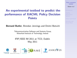 Policy evaluation
                                                             testbed

                                                           Butler et al


 An experimental testbed to predict the                Introduction

                                                       XACML
performance of XACML Policy Decision                   performance
                                                       testbed

                Points                                 Initial experiments

                                                       Summary and
                                                       Future Work

Bernard Butler, Brendan Jennings and Dmitri Botvich

       Telecommunication Software and Systems Group,
          Waterford Institute of Technology, Ireland


        IFIP/IEEE IM 2011 at TCD, Dublin
                    May 2011
 