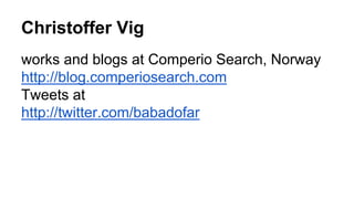 Christoffer Vig
works and blogs at Comperio Search, Norway
http://blog.comperiosearch.com
Tweets at
http://twitter.com/babadofar
 