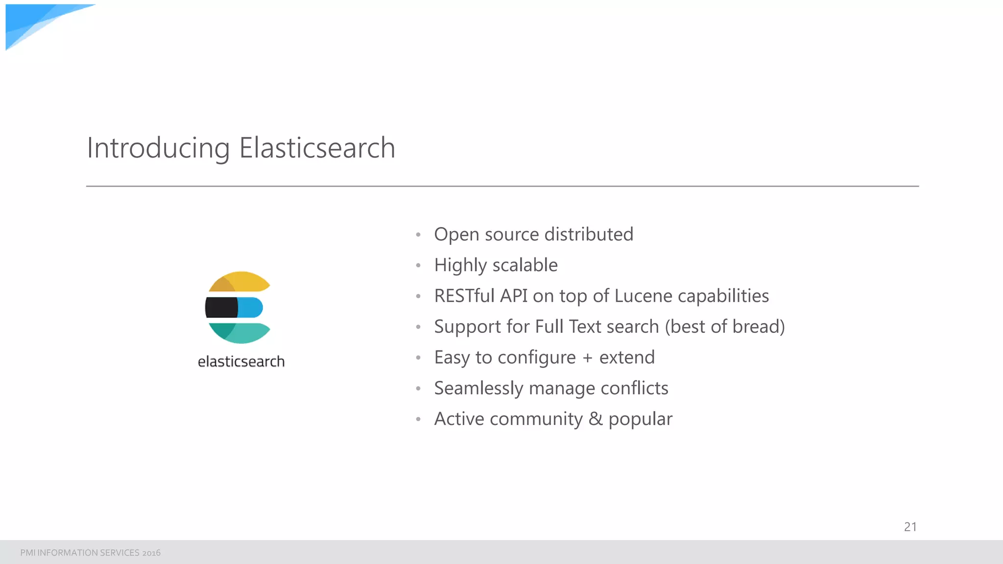 PMI INFORMATION SERVICES 2016
Introducing Elasticsearch
• Open source distributed
• Highly scalable
• RESTful API on top of Lucene capabilities
• Support for Full Text search (best of bread)
• Easy to configure + extend
• Seamlessly manage conflicts
• Active community & popular
21
 