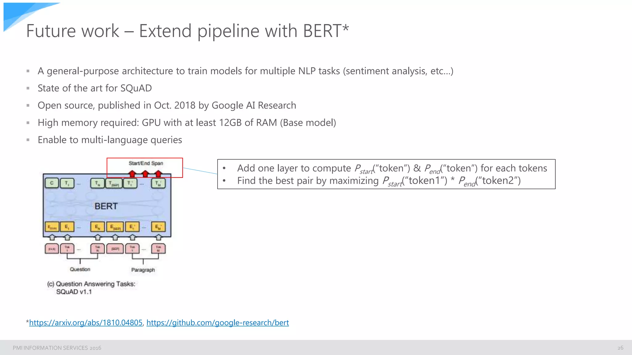 PMI INFORMATION SERVICES 2016
Future work – Extend pipeline with BERT*
 A general-purpose architecture to train models for multiple NLP tasks (sentiment analysis, etc…)
 State of the art for SQuAD
 Open source, published in Oct. 2018 by Google AI Research
 High memory required: GPU with at least 12GB of RAM (Base model)
 Enable to multi-language queries
26
*https://arxiv.org/abs/1810.04805, https://github.com/google-research/bert
• Add one layer to compute Pstart(“token”) & Pend(“token”) for each tokens
• Find the best pair by maximizing Pstart(“token1”) * Pend(“token2”)
 