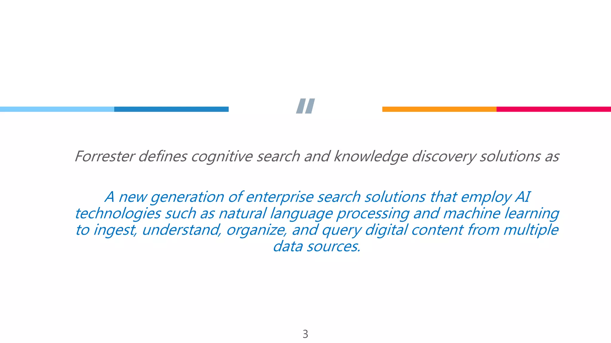 “Forrester defines cognitive search and knowledge discovery solutions as
A new generation of enterprise search solutions that employ AI
technologies such as natural language processing and machine learning
to ingest, understand, organize, and query digital content from multiple
data sources.
3
 