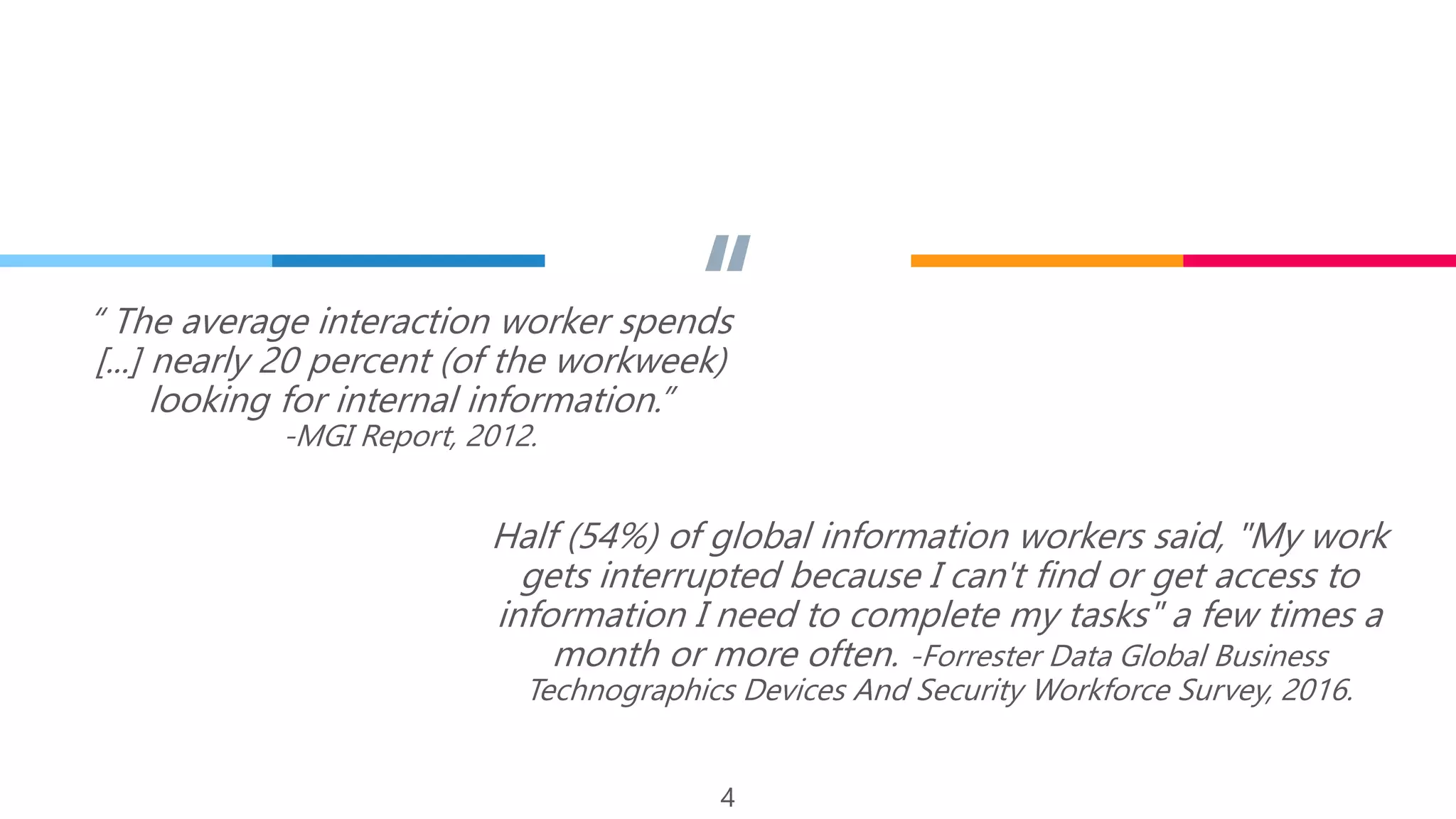 ““ The average interaction worker spends
[...] nearly 20 percent (of the workweek)
looking for internal information.”
-MGI Report, 2012.
4
Half (54%) of global information workers said, "My work
gets interrupted because I can't find or get access to
information I need to complete my tasks" a few times a
month or more often. -Forrester Data Global Business
Technographics Devices And Security Workforce Survey, 2016.
 