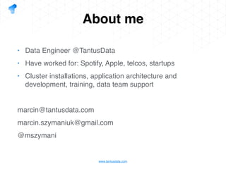 www.tantusdata.com
About me
• Data Engineer @TantusData
• Have worked for: Spotify, Apple, telcos, startups
• Cluster installations, application architecture and
development, training, data team support
marcin@tantusdata.com
marcin.szymaniuk@gmail.com
@mszymani
 