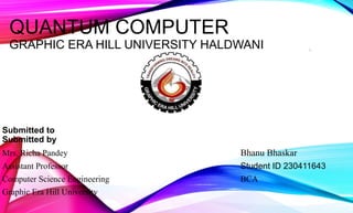 QUANTUM COMPUTER
GRAPHIC ERA HILL UNIVERSITY HALDWANI
Submitted to
Submitted by
Mrs. Richa Pandey Bhanu Bhaskar
Assistant Professor Student ID 230411643
Computer Science Engineering BCA
Graphic Era Hill University
1
 