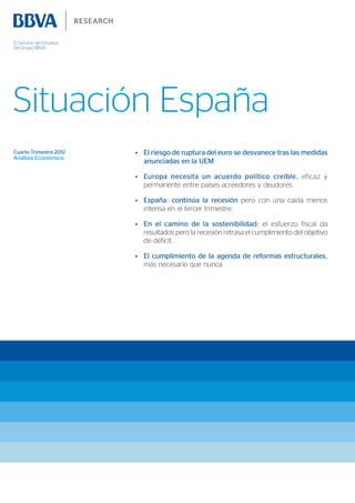 El Servicio de Estudios
del Grupo BBVA




Situación España
Cuarto Trimestre 2012     •	 El riesgo de ruptura del euro se desvanece tras las medidas
Análisis Económico
                             anunciadas en la UEM

                          •	 Europa necesita un acuerdo político creíble, eficaz y
                             permanente entre países acreedores y deudores.

                          •	 España: continúa la recesión pero con una caída menos
                             intensa en el tercer trimestre.

                          •	 En el camino de la sostenibilidad: el esfuerzo fiscal da
                             resultados pero la recesión retrasa el cumplimiento del objetivo
                             de déficit.

                          •	 El cumplimiento de la agenda de reformas estructurales,
                             más necesario que nunca.
 