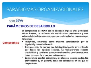 PARADIGMAS ORGANIZACIONALES


  PARÁMETROS DE DESARROLLO
             El compromiso de BBVA con la sociedad implica unos principios
             éticos fuertes, un esfuerzo de actualización permanente y una
             voluntad de trabajo constante por parte de todas las personas que
             lo forman:
             • Integridad, entendida como máxima consideración por la
Compromiso       legalidad y la rectitud moral.
             • Transparencia, de manera que la integridad pueda ser verificada
                 por todos los agentes sociales. La transparencia reporta
                 credibilidad y confianza y supone un incentivo permanente para
                 hacer las cosas de la manera más correcta.
             • Compromiso con los accionistas, los clientes, los empleados, los
                 proveedores y, en general, todas las sociedades en las que el
                 Grupo opera
 