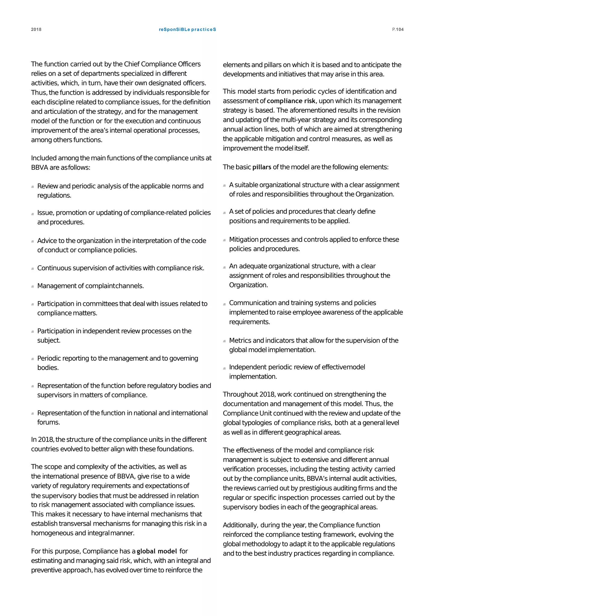 reSponSiBLe practiceS2018 P.104
The function carried out by the Chief Compliance Officers
relies on a set of departments specialized in different
activities, which, in turn, have their own designated officers.
Thus,the function is addressed byindividualsresponsiblefor
each discipline related to complianceissues, for thedefinition
and articulation of the strategy, and for the management
model of the function or for the execution and continuous
improvementof the area’sinternal operational processes,
among othersfunctions.
Included amongthemainfunctionsof thecomplianceunits at
BBVA are asfollows:
Reviewand periodic analysis of theapplicable norms and
regulations.
Issue, promotion or updating of compliance-related policies
andprocedures.
Advice to theorganization in theinterpretation of the code
of conduct or compliancepolicies.
Continuous supervision of activities with compliance risk.
Management of complaintchannels.
Participation in committeesthat dealwith issues relatedto
compliancematters.
Participation in independent review processes on the
subject.
Periodic reporting to themanagement and to governing
bodies.
Representation of thefunction beforeregulatory bodies and
supervisors in matters of compliance.
Representation of thefunction in national and international
forums.
In 2018,thestructure of thecomplianceunits in thedifferent
countries evolvedto betteralignwith thesefoundations.
The scope and complexity of the activities, as well as
the international presence of BBVA, give rise to a wide
variety of regulatory requirements and expectationsof
thesupervisory bodies that must beaddressed in relation
to risk management associated with compliance issues.
This makes it necessary to have internal mechanisms that
establish transversal mechanisms for managing this risk in a
homogeneous and integralmanner.
For this purpose, Compliance has a global model for
estimating and managing said risk, which, with an integraland
preventive approach,has evolvedover timeto reinforce the
elementsand pillars on which it is based and to anticipate the
developmentsand initiatives that mayarise in this area.
This model starts from periodic cycles of identification and
assessment of compliance risk, upon which its management
strategy is based. The aforementioned results in the revision
and updating of the multi-year strategy and its corresponding
annualaction lines, both of which are aimedat strengthening
the applicable mitigation and control measures, as well as
improvementthe modelitself.
The basic pillars of themodel arethefollowing elements:
A suitableorganizational structure with aclear assignment
of roles and responsibilities throughout theOrganization.
A set of policies and proceduresthat clearly define
positionsandrequirements to beapplied.
Mitigationprocesses and controlsapplied to enforce these
policies andprocedures.
An adequate organizational structure, with a clear
assignment of roles and responsibilities throughout the
Organization.
Communication and training systems and policies
implementedto raise employeeawareness of theapplicable
requirements.
Metrics andindicators that allowfor thesupervision of the
global modelimplementation.
Independent periodic review of effectivemodel
implementation.
Throughout 2018,work continued on strengthening the
documentation and management of this model. Thus, the
ComplianceUnit continued with thereview and updateof the
global typologies of compliance risks, both at a generallevel
as wellas in differentgeographicalareas.
The effectiveness of the model and compliance risk
management is subject to extensive and different annual
verification processes, including the testing activity carried
out bythecomplianceunits,BBVA’s internal audit activities,
thereviewscarried out by prestigiousauditingfirms and the
regular or specific inspection processes carried out by the
supervisory bodies in each of thegeographicalareas.
Additionally, during the year, the Compliance function
reinforced the compliance testing framework, evolving the
globalmethodologyto adaptit to the applicable regulations
and to the bestindustry practices regardingin compliance.
 