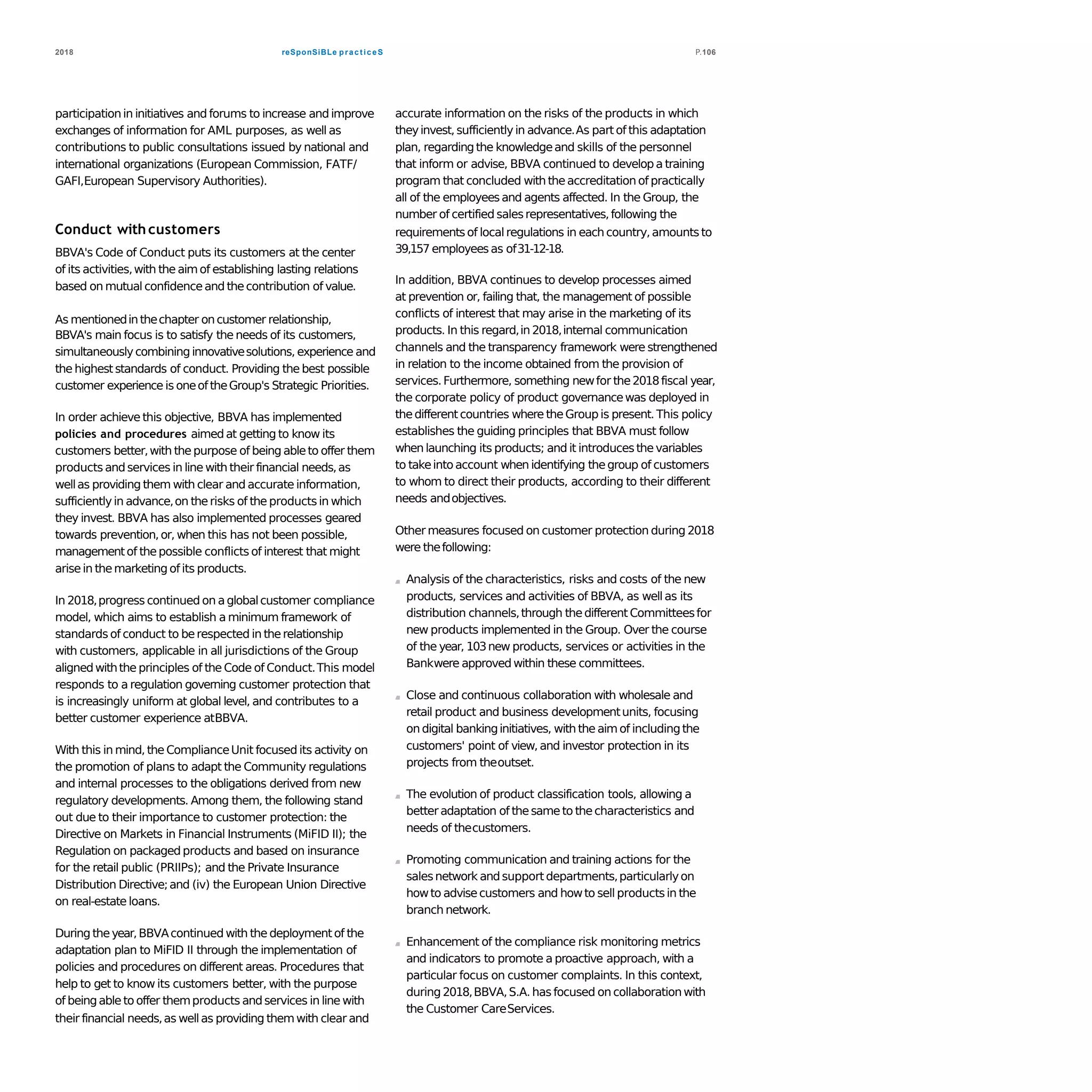 reSponSiBLe practiceS2018 P.106
participationin initiatives and forums to increase and improve
exchanges of information for AML purposes, as well as
contributions to public consultations issued by national and
international organizations (European Commission, FATF/
GAFI,European Supervisory Authorities).
Conduct withcustomers
BBVA's Code of Conduct puts its customers at the center
of its activities,with the aimof establishing lasting relations
based on mutual confidenceand thecontribution of value.
As mentionedinthechapter oncustomer relationship,
BBVA's main focus is to satisfy the needs of its customers,
simultaneouslycombining innovativesolutions, experience and
the higheststandards of conduct. Providing the best possible
customer experience is oneoftheGroup's Strategic Priorities.
In order achieve this objective, BBVA has implemented
policies and procedures aimed at getting to know its
customers better,with thepurpose of being ableto offer them
products andservices in line with their financial needs,as
wellas providing them with clear and accurate information,
sufficientlyin advance,on therisks of the productsin which
they invest. BBVA has also implemented processes geared
towards prevention,or, when this has not been possible,
managementof thepossible conflicts of interest that might
arisein themarketing of its products.
In 2018,progress continued on aglobalcustomer compliance
model, which aims to establish a minimum framework of
standards of conduct to berespected in therelationship
with customers, applicable in all jurisdictions of the Group
alignedwiththe principles of the Code of Conduct.This model
responds to a regulation governing customer protection that
is increasingly uniform at global level, and contributes to a
better customer experience atBBVA.
With this in mind,the ComplianceUnit focused its activity on
the promotion of plans to adapt the Community regulations
and internal processes to the obligations derived from new
regulatory developments. Among them, the following stand
out due to their importance to customer protection: the
Directive on Markets in Financial Instruments (MiFID II); the
Regulation on packaged products and based on insurance
for the retail public (PRIIPs); and the Private Insurance
Distribution Directive;and (iv) the European Union Directive
on real-estate loans.
During theyear,BBVAcontinued with the deploymentof the
adaptation plan to MiFID II through the implementation of
policies and procedures on different areas. Procedures that
help to get to know its customers better, with the purpose
of beingableto offer themproducts andservices in line with
their financial needs,as wellas providing themwith clear and
accurate information on the risks of the products in which
theyinvest, sufficientlyin advance.As part of this adaptation
plan, regardingthe knowledgeand skills of the personnel
that inform or advise, BBVA continued to develop a training
program that concluded with theaccreditation of practically
all of the employeesand agents affected. In the Group, the
number of certified salesrepresentatives,following the
requirementsof localregulations in each country,amountsto
39,157 employeesas of31-12-18.
In addition, BBVA continues to develop processes aimed
at prevention or, failing that, the management of possible
conflicts of interest that may arise in the marketing of its
products. In this regard,in 2018,internal communication
channels and the transparency framework were strengthened
in relation to the income obtained from the provision of
services.Furthermore, something newfor the2018fiscal year,
the corporate policy of product governancewas deployed in
thedifferentcountries where theGroup is present. This policy
establishes the guiding principles that BBVA must follow
when launching its products; and it introducesthe variables
to takeintoaccount when identifying thegroup of customers
to whom to direct their products, according to their different
needs andobjectives.
Other measures focused on customer protection during 2018
were thefollowing:
Analysis of the characteristics, risks and costs of the new
products, services and activities of BBVA, as wellas its
distribution channels,through thedifferent Committeesfor
new products implemented in the Group. Over the course
of the year, 103new products, services or activities in the
Bankwere approved within these committees.
Close and continuous collaboration with wholesale and
retail product and business developmentunits, focusing
on digital bankinginitiatives, with the aimof includingthe
customers' point of view,and investor protection in its
projects from theoutset.
The evolution of product classification tools, allowing a
betteradaptation of thesame to thecharacteristics and
needs of thecustomers.
Promoting communication and training actions for the
salesnetwork andsupport departments,particularlyon
howto advisecustomers and howto sell productsin the
branch network.
Enhancement of the compliance risk monitoring metrics
and indicators to promote a proactive approach, with a
particular focus on customer complaints. In this context,
during 2018,BBVA,S.A.has focused on collaborationwith
the Customer CareServices.
 