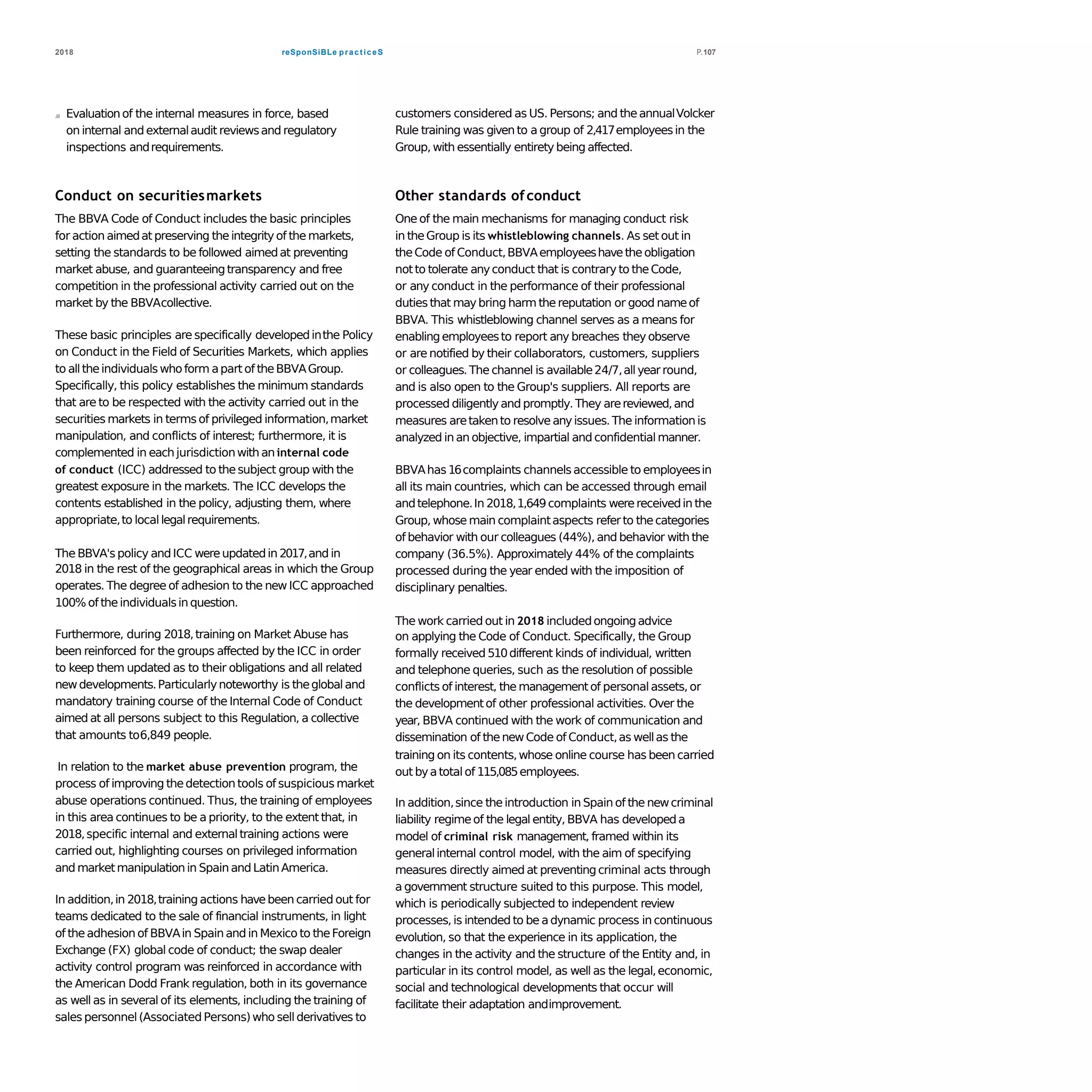 reSponSiBLe practiceS2018 P.107
Evaluationof the internal measures in force, based
on internal and externalaudit reviewsand regulatory
inspections andrequirements.
Conduct on securitiesmarkets
The BBVA Code of Conduct includes the basic principles
for action aimedat preserving theintegrity of the markets,
setting the standards to be followed aimedat preventing
market abuse, and guaranteeingtransparency and free
competition in the professional activity carried out on the
market by the BBVAcollective.
These basic principles are specifically developedinthe Policy
on Conduct in the Field of Securities Markets, which applies
to alltheindividualswhoform apart of theBBVAGroup.
Specifically, this policy establishes the minimum standards
that are to be respected with the activity carried out in the
securities markets in terms of privileged information,market
manipulation, and conflicts of interest; furthermore, it is
complemented in each jurisdictionwith aninternal code
of conduct (ICC) addressed to thesubject group with the
greatest exposure in the markets. The ICC develops the
contents established in the policy, adjusting them, where
appropriate,to locallegalrequirements.
The BBVA's policy andICC wereupdatedin 2017,and in
2018 in the rest of the geographical areas in which the Group
operates. The degree of adhesion to the new ICC approached
100% of theindividualsin question.
Furthermore, during 2018,training on Market Abuse has
been reinforced for the groups affected by the ICC in order
to keep them updated as to their obligations and all related
newdevelopments.Particularlynoteworthy is theglobaland
mandatory training course of the Internal Code of Conduct
aimed at all persons subject to this Regulation, a collective
that amounts to6,849 people.
In relation to the market abuse prevention program, the
process of improving thedetection tools of suspicious market
abuse operations continued. Thus, the training of employees
in this area continues to be a priority, to the extent that, in
2018,specific internal and externaltraining actions were
carried out, highlighting courses on privileged information
and marketmanipulationin Spain and LatinAmerica.
In addition,in 2018,training actions havebeen carried out for
teams dedicated to the sale of financial instruments, in light
of theadhesion of BBVAin Spain and in Mexico to theForeign
Exchange (FX) global code of conduct; the swap dealer
activity control program was reinforced in accordance with
the American Dodd Frank regulation, both in its governance
as well as in several of its elements, including the training of
sales personnel(Associated Persons)who sellderivatives to
customers considered as US. Persons; and theannualVolcker
Rule training was given to a group of 2,417employeesin the
Group, with essentially entirety being affected.
Other standards ofconduct
One of the main mechanisms for managing conduct risk
in theGroup is its whistleblowing channels. As set out in
theCode of Conduct,BBVAemployeeshavetheobligation
notto tolerate anyconduct that is contrary to theCode,
or any conduct in the performance of their professional
dutiesthat maybring harm thereputation or good nameof
BBVA. This whistleblowing channel serves as a means for
enablingemployeesto report any breaches they observe
or are notified by their collaborators, customers, suppliers
or colleagues. The channel is available24/7,allyearround,
and is also open to the Group's suppliers. All reports are
processed diligently and promptly.They arereviewed,and
measures aretakento resolve anyissues.The informationis
analyzed in an objective, impartial and confidentialmanner.
BBVAhas 16complaints channelsaccessible to employeesin
all its main countries, which can be accessed through email
andtelephone.In 2018,1,649complaints werereceivedin the
Group, whose main complaintaspects referto thecategories
of behavior with our colleagues (44%), and behavior with the
company (36.5%). Approximately 44% of the complaints
processed during the year ended with the imposition of
disciplinary penalties.
The work carried out in 2018 includedongoingadvice
on applying the Code of Conduct. Specifically, the Group
formally received 510different kinds of individual, written
and telephone queries, such as the resolution of possible
conflicts of interest, the managementof personalassets, or
the developmentof other professional activities. Over the
year, BBVA continued with the work of communication and
dissemination of thenewCode of Conduct,as wellas the
training on its contents,whose online course has been carried
out byatotalof 115,085employees.
In addition,since theintroduction in Spain of the newcriminal
liability regimeof the legal entity, BBVA has developeda
model of criminal risk management, framed within its
generalinternal control model, with the aim of specifying
measures directly aimed at preventingcriminal acts through
a government structure suited to this purpose. This model,
which is periodically subjected to independent review
processes,is intended to be adynamic process in continuous
evolution, so that the experience in its application, the
changes in the activity and the structure of the Entity and, in
particular in its control model, as well as the legal,economic,
social and technological developments that occur will
facilitate their adaptation andimprovement.
 