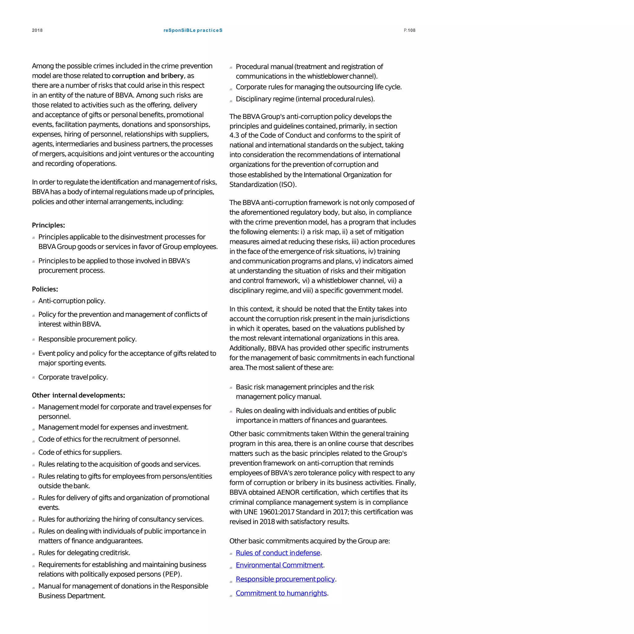 reSponSiBLe practiceS2018 P.108
Among the possible crimes included in the crime prevention
model arethose relatedto corruption and bribery, as
thereareanumber of risks that could arisein this respect
in an entity of the nature of BBVA. Among such risks are
those related to activities such as the offering, delivery
and acceptance of gifts or personalbenefits,promotional
events, facilitation payments, donations and sponsorships,
expenses, hiring of personnel, relationships with suppliers,
agents,intermediaries and business partners,the processes
of mergers,acquisitions and joint venturesor the accounting
and recording ofoperations.
In order toregulatetheidentification andmanagementofrisks,
BBVAhasabodyofinternalregulationsmadeupofprinciples,
policies andother internalarrangements,including:
Principles:
Principlesapplicable to thedisinvestment processes for
BBVAGroup goods or services in favor of Group employees.
Principlesto beapplied to those involved in BBVA’s
procurement process.
Policies:
Anti-corruptionpolicy.
Policy for the preventionandmanagementof conflicts of
interest withinBBVA.
Responsible procurement policy.
Eventpolicy and policy for theacceptance of gifts related to
major sportingevents.
Corporate travelpolicy.
Other internal developments:
Managementmodel for corporate and travelexpenses for
personnel.
Managementmodel for expenses andinvestment.
Code of ethics for therecruitment of personnel.
Code of ethics for suppliers.
Rules relating to theacquisition of goodsand services.
Rules relating to gifts for employeesfrompersons/entities
outside thebank.
Rules for delivery of gifts and organization of promotional
events.
Rules for authorizing thehiring of consultancy services.
Rules on dealingwith individualsof public importancein
matters of finance andguarantees.
Rules for delegatingcreditrisk.
Requirementsfor establishing and maintaining business
relations with politicallyexposed persons (PEP).
Manualfor managementof donations in theResponsible
Business Department.
Procedural manual(treatment and registration of
communications in the whistleblowerchannel).
Corporate rules for managing theoutsourcing life cycle.
Disciplinary regime(internal proceduralrules).
The BBVAGroup's anti-corruptionpolicy developsthe
principles and guidelinescontained,primarily, in section
4.3 of the Code of Conduct and conforms to the spirit of
national andinternational standardson thesubject, taking
into consideration the recommendations of international
organizations for thepreventionofcorruptionand
those established bytheInternational Organization for
Standardization(ISO).
The BBVAanti-corruption framework is notonly composed of
the aforementioned regulatory body, but also, in compliance
with the crime preventionmodel, has a program that includes
the following elements: i) a risk map, ii) a set of mitigation
measures aimedatreducing theserisks, iii) action procedures
in theface of the emergenceof risk situations, iv) training
andcommunicationprograms andplans,v) indicators aimed
at understanding the situation of risks and their mitigation
and control framework, vi) a whistleblower channel, vii) a
disciplinary regime,and viii) aspecific government model.
In this context, it should be noted that the Entity takes into
account thecorruptionrisk present in themain jurisdictions
in which it operates, based on the valuations published by
themost relevant international organizations in this area.
Additionally, BBVA has provided other specific instruments
for themanagementof basic commitmentsin each functional
area.The most salient of theseare:
Basic risk managementprinciples and therisk
management policy manual.
Rules on dealingwith individualsand entities of public
importancein matters of financesand guarantees.
Other basic commitments taken Within the generaltraining
program in this area,there is an online course that describes
matters such as the basic principles related to the Group's
preventionframework on anti-corruption that reminds
employeesof BBVA's zero tolerance policy with respect to any
form of corruption or bribery in its business activities. Finally,
BBVA obtained AENOR certification, which certifies that its
criminal compliance management system is in compliance
with UNE 19601:2017Standard in 2017;this certification was
revised in 2018with satisfactory results.
Other basic commitmentsacquired bytheGroup are:
Rules of conduct indefense.
Environmental Commitment.
Responsible procurementpolicy.
Commitment to humanrights.
 